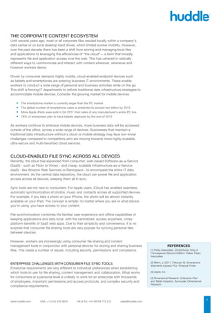 THE CORPORATE CONTENT ECOSYSTEM
Until several years ago, most or all corporate files resided locally within a company’s
data center or on local desktop hard drives, which limited worker mobility. However,
over the past decade there has been a shift from storing and managing local files
and applications to leveraging the efficiencies of “the cloud”— a term that broadly
represents file and application access over the web. This has ushered in radically
different ways to communicate and interact with content wherever, whenever and
however workers desire.

Driven by consumer demand, highly mobile, cloud-enabled endpoint devices such
as tablets and smartphones are entering business IT environments. These enable
workers to conduct a wide range of personal and business activities while on the go.
This shift is forcing IT departments to rethink traditional data infrastructure strategies to
accommodate mobile devices. Consider the growing market for mobile devices:

    ■■   The smartphone market is currently larger than the PC market
    ■■   The global number of smartphone users is predicted to exceed two billion by 2015
    ■■   More Apple iPads were sold in Q4 2011 than sales of any manufacturer’s entire PC line
    ■■   78% of enterprises plan to have tablets deployed by the end of 2013


As workers continue to embrace mobile devices, more business data will be accessed
outside of the office, across a wide range of devices. Businesses that maintain a
traditional data infrastructure without a cloud or mobile strategy may face non-trivial
challenges compared to competitors who are moving towards more highly scalable,
ultra-secure and multi-tenanted cloud services.



CLOUD-ENABLED FILE SYNC ACROSS ALL DEVICES
Recently, the cloud has expanded from consumer, web-based Software-as-a-Service
(SaaS) - such as Flickr or Vimeo - and cheap, scalable Infrastructure-as-a-Service
(IaaS) - like Amazon Web Services or Rackspace - to encompass the entire IT data
environment. As the central data repository, the cloud can power file and application
access across all devices, keeping them all in sync.

Sync tools are not new to consumers. For Apple users, iCloud has enabled seamless,
automatic synchronization of photos, music and contacts across all supported devices.
For example, if you take a photo on your iPhone, the photo will be almost instantly
available on your iPad. The concept is simple: no matter where you are or what device
you’re using, you have access to your content.

File synchronization combines the familiar user experience and offline capabilities of
keeping applications and data local, with the centralized, access anywhere, cross-
platform benefits of SaaS web apps. Due to their simplicity and convenience, it is no
surprise that consumer file sharing tools are very popular for syncing personal files
between devices.

However, workers are increasingly using consumer file sharing and content
management tools in conjunction with personal devices for storing and sharing business                             REFERENCES
files. This raises a number of issues, including security, permissions and compliance.           [1] Parks Associates. Smartphone: King of
                                                                                                 Convergence (Second Edition). Dallas: Parks
                                                                                                 Associates

ENTERPRISE CHALLENGES WITH CONSUMER FILE SYNC TOOLS                                              [2] Menn, J. (2011, February 8). Smartphone
                                                                                                 shipments surpass PCs. Financial Times
Enterprise requirements are very different to individual preferences when establishing
which tools to use for file sharing, content management and collaboration. What works            [3] Apple, Inc.

for consumers at a personal level is unlikely to work for an enterprise with thousands           [4] Dimensional Research. Enterprise iPad
of employees, important permissions and access protocols, and complex security and               and Tablet Adoption. Sunnyvale: Dimensional
                                                                                                 Research
compliance requirements.


                                                                                                                                               1
 
