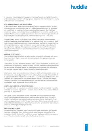 A successful enterprise content management strategy focuses on sharing information
and collaborating on content with large groups of people, while maintaining the security
and control over corporate data.

FULL TRANSPARENCY AND AUDIT TRAILS
IT security officers at large corporations demand a much higher standard of security
and visibility than consumer tools offer. In a collaborative environment, full audit trails
are a useful tool for tracking which user made specific changes to files. For larger
enterprises and government organizations, audits become an essential security control
and are often required for legislative compliance. Consumer file sharing tools lack audit
trail visibility because they are typically not needed for only one or a few users.

Workers joining, leaving and changing roles is fairly infrequent in small businesses
and the changes can usually be handled on an individual basis with consumer or SMB
tools. However, as a business grows, it becomes harder to efficiently manage this type
of change. At enterprise scale, hundreds of workers are moving in, out and around
the organization regularly. This requires seamless IT operations, which may include
integration with management systems and automation for document access and
workflow management.

CENTRALIZED CONTROL
With consumer file sharing tools, an administrator can explicitly list people with whom
they would like to share a document. At enterprise scale, this approach becomes
unmanageable.

To maximize the value of intellectual capital within a large organization, file sharing and
collaboration must happen in relation to teams and roles, rather than named individuals.
Large quantities of files will need to be shared with groups via dedicated workspaces.
For example, the sales team or a team focused on a particular project.

At enterprise scale, administrators need to have the ability to limit access to content by
individual, role or team. By doing so, workers will only have access to the content that
is appropriate to them and can interact with it in a way that aligns with their duties. This
approach also helps to ensure that content remains secure. Consumer tools are not
designed to facilitate cross-enterprise sharing or offer fine-grained controls over what
actions each group of users can perform on an item.

DIGITAL ISLANDS AND INFORMATION SILOS
A frequent irritation for custodians of corporate data is when business data —typically
owned by one team or department — exists in its own silo. No one outside of the team
(including IT) has access to it.

As a result, content discovery is virtually impossible and effort may be duplicated
across the business as workers recreate documents that already exist. Information
situated in silos also presents a serious security and compliance challenge for IT as it
can’t manage and secure the flow of data in and out of the company. Although relevant
and useful content exists across the enterprise, consumer sync tools fail to provide any
means of accessing or managing it securely.

LARGE DATA VOLUMES
Consumer file sync tools allow users to synchronize a few gigabytes of files between
desktops and laptops. Users can then typically select a subset of those files to be
available on mobile devices. For small teams, several gigabytes might be manageable,
even if the users have to manually select the files to synchronize.




                                                                                               2
 