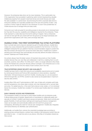 However, the enterprise data store can be many terabytes. This is particularly true
if the organization has succeeded in gathering useful content (representing valuable
intellectual property) from people’s local hard drives and email inboxes and made
the data available in a central store. Synchronizing the entire corporate data store to
everyone’s desktop isn’t typically possible due to the size and quantity of data—only
a portion of which might be relevant to the individual. It’s even more problematic for
mobile devices due to storage limits and data costs.

Consumer sync tools are great for providing access to documents at an individual level,
but they lack the security, scalability and intelligence required for the enterprise. These
tools represent a costly data loss time bomb waiting to happen. Savvy enterprises
can look at next-gen file sync tools built from the ground up for large businesses and
government organizations with many users and large data sets.



HUDDLE SYNC: THE FIRST ENTERPRISE FILE SYNC PLATFORM
Now in private beta and to become standard as part of Huddle software, Huddle Sync
makes true cross-enterprise file synchronization possible for the first time. It’s the first
intelligent enterprise file sync platform that has a recommendation engine to predict the
files that workers will require from across the entire data store. Huddle Sync’s patent-
pending push technology then automatically and securely delivers the latest versions to
workers’ desktops and mobile devices.

As workers always have the latest version of important documents on their Huddle-
enabled devices they can view files and collaborate in real-time, enabling them to work
anywhere, anytime, even offline. For CIOs and IT, data is no longer allowed to flow freely
across the firewall onto consumer devices without oversight. True enterprise sync is now
a reality, and for the first time the needs of both workers and IT are met.

TRUE ENTERPRISE-GRADE SECURITY AND AVAILABILITY
Huddle has been built to meet strict security and availability requirements and is trusted
by central governments and Fortune 500 corporations to store sensitive, classified
information. All transmissions to and from Huddle, including sign-on, are encrypted at
256-bit through SSL via HTTPS. Content is also stored as encrypted data in maximum-
security data centers.

Huddle offers CIOs and IT administrators a 360° view of data with complete audit trails
and full transparency into where data is stored, who has interacted with or synced data
and when. For added security, in the event that a device is lost, stolen, or if an individual
leaves the company, Huddle Sync enables IT to remote wipe Huddle data from endpoint
devices.

EASILY MANAGE ACCESS AND PERMISSIONS
The workspace model is a core part of what makes Huddle work at enterprise scale.
It allows large groups of people, departments or businesses to collaborate easily and
securely on content. Huddle’s permission groups and granular, folder-level controls give
greater flexibility in both permission settings and ongoing permissions management.
Users can be easily and automatically added and removed from groups and
workspaces, eliminating the need for manual user management. Huddle also integrates
with Active Directory for effortless user authentication.

Additionally, as Huddle Sync unlocks the corporate knowledge base according to
existing access and permissions, workers have visibility of all enterprise content they are
permitted to view — in real-time and on any device. Only files of immediate interest are
fully synced.




                                                                                                3
 