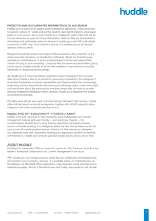 PREDICTIVE ANALYSIS ELIMINATES INFORMATION SILOS AND SEARCH
Huddle Sync is powered by patent-pending predictive algorithms. These are linked
to workers’ actions in Huddle and are the result of years spent analyzing data usage
patterns in the system. As a result, Huddle Sync intelligently selects files that will be
of most relevance to users for full synchronization. Selected files are downloaded in
the background and mobile users can choose to enable sync over WiFi and cellular
connection or WiFi only. Once content is synced, it’s available across all devices,
whether online or offline.

Research shows that workers only require offline access to a tiny proportion of the
entire corporate data store, so Huddle Sync efficiently utilizes the limited storage
available on mobile devices. It syncs and downloads only the most relevant files,
instead of trying to sync everything. Unsynced files are shown as placeholders, giving
mobile users complete visibility of all the files available to them without consuming
bandwidth or using local device storage.

As Huddle Sync’s recommendations algorithms extend throughout the corporate
data store, Huddle is able to do something previously impossible in the enterprise. It
empowers businesses to recover valuable files and liberates users from unknowingly
duplicating work by automatically discovering and delivering useful content they might
not have known about. By ensuring that everyone always has the most up-to-date
files and intelligently managing version conflicts, Huddle Sync reclaims time wasted
reconciling file changes.

If Huddle users should ever need to find something that hasn’t been synced, Huddle
offers full-text search across all workspaces, together with full API support to allow
integration with other enterprise search products.

HUDDLE SYNC ISN’T EVOLUTIONARY—IT’S REVOLUTIONARY
Huddle is the first cloud tool to offer enterprise-grade collaboration and content
management features with user-friendly — and seemingly magical — file
synchronization. Huddle Sync’s set of learning algorithms are linked to all user
actions in Huddle, enabling it to intelligently select the ﬁles of most relevance for full
sync across all Huddle-enabled devices. Whether it’s ﬁles created by colleagues
you frequently work with, documents needing your approval or content you recently
commented on, Huddle Sync ensures you have access on any device, at any time.



ABOUT HUDDLE
Established in November 2006 and based in London and San Francisco, Huddle is the
leader in Enterprise Collaboration and Content Management in the cloud.

With Huddle you can manage projects, share files and collaborate with people inside
and outside of your company, securely. It is available online, on mobile devices, on
the desktop, via Microsoft Office applications, major business social networks and in
multiple languages. Simply: if SharePoint was built today, they would’ve built Huddle.




                                                                                             4
 