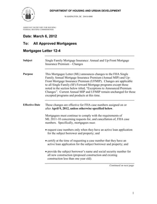 DEPARTMENT OF HOUSING AND URBAN DEVELOPMENT

                                    WASHINGTON, DC 20410-8000




ASSISTANT SECRETARY FOR HOUSING-
FEDERAL HOUSING COMMISSIONER



Date: March 6, 2012

To:       All Approved Mortgagees
Mortgagee Letter 12-4

Subject              Single Family Mortgage Insurance: Annual and Up-Front Mortgage
                     Insurance Premium – Changes


Purpose              This Mortgagee Letter (ML) announces changes to the FHA Single
                     Family Annual Mortgage Insurance Premium (Annual MIP) and Up-
                     Front Mortgage Insurance Premium (UFMIP). Changes are applicable
                     to all Single Family (SF) Forward Mortgage programs except those
                     noted in the section below titled, “Exceptions to Announced Premium
                     Changes”. Current Annual MIP and UFMIP remain unchanged for those
                     excepted programs and products at this time.


Effective Date       These changes are effective for FHA case numbers assigned on or
                     after April 9, 2012, unless otherwise specified below.

                     Mortgagees must continue to comply with the requirements of
                     ML 2011-10 concerning requests for, and cancellation of, FHA case
                     numbers. Specifically, mortgagees must:

                       request case numbers only when they have an active loan application
                       for the subject borrower and property; and

                       certify at the time of requesting a case number that they have an
                       active loan application for the subject borrower and property; and

                       provide the subject borrower’s name and social security number for
                       all new construction (proposed construction and existing
                       construction less than one year old).

                                                                         Continued on next page




                                                                                             1
 