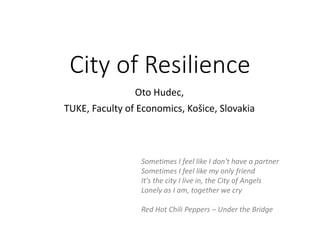 City of Resilience
Oto Hudec,
TUKE, Faculty of Economics, Košice, Slovakia
Sometimes I feel like I don't have a partner
Sometimes I feel like my only friend
It's the city I live in, the City of Angels
Lonely as I am, together we cry
Red Hot Chili Peppers – Under the Bridge
 