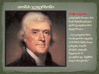 1776წ. 4 ივლისს
კონგრესმა მიიღო, მის
მიერ შემუშავებული
დამოუკიდებლობის
დეკლარაცია.
,, თუ გამგებლობის
რაიმე ფორმა ოდესმე
ამ მიზნის შემლახავი
გახდება, ხალხს
ენიჭება უფლება
შეცვალოს ან
გააუქმოს და შექმნას
ახალი მთავრობა.“
თომას ჯეფერსონი
 