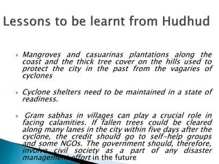  Mangroves and casuarinas plantations along the
coast and the thick tree cover on the hills used to
protect the city in the past from the vagaries of
cyclones
 Cyclone shelters need to be maintained in a state of
readiness.
 Gram sabhas in villages can play a crucial role in
facing calamities. If fallen trees could be cleared
along many lanes in the city within five days after the
cyclone, the credit should go to self-help groups
and some NGOs. The government should, therefore,
involve civil society as a part of any disaster
management effort in the future.
 