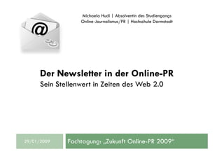 Michaela Hudi | Absolventin des Studiengangs
                  Online-Journalismus/PR | Hochschule Darmstadt




      Der Newsletter in der Online-PR
      Sein Stellenwert in Zeiten des Web 2.0




              Fachtagung: „Zukunft Online-PR 2009“
29/01/2009
 