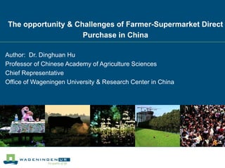 The opportunity & Challenges of Farmer-Supermarket Direct
                    Purchase in China

Author: Dr. Dinghuan Hu
Professor of Chinese Academy of Agriculture Sciences
Chief Representative
Office of Wageningen University & Research Center in China
 