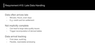Requirement #10: Late Data Handling
Data often arrives late
- Minutes, Hours, even days
- E.g: credit card txn settlement
Not implicitly complete
- Can lead to large data quality issues
- Trigger recomputation of derived tables
Data arrival tracking
- First class, audit log
- Flexible, rewindable windowing
 