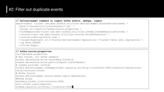#2: Filter out duplicate events
// Deltastreamer command to ingest kafka events, dedupe, ingest
spark-submit --class com.uber.hoodie.utilities.deltastreamer.HoodieDeltaStreamer 
/path/to/hoodie-utilities-bundle-*.jar` 
--props s3://path/to/kafka-source.properties 
--schemaprovider-class com.uber.hoodie.utilities.schema.SchemaRegistryProvider 
--source-class com.uber.hoodie.utilities.sources.AvroKafkaSource 
--source-ordering-field time 
--target-base-path s3:///hoodie-deltastreamer/impressions --target-table uber.impressions 
--op BULK_INSERT
--filter-dupes
// kafka-source-properties
include=base.properties
# Key fields, for kafka example
hoodie.datasource.write.recordkey.field=id
hoodie.datasource.write.partitionpath.field=datestr
# schema provider configs
hoodie.deltastreamer.schemaprovider.registry.url=http://localhost:8081/subjects/impressions-
value/versions/latest
# Kafka Source
hoodie.deltastreamer.source.kafka.topic=impressions
#Kafka props
metadata.broker.list=localhost:9092
auto.offset.reset=smallest
schema.registry.url=http://localhost:8081
 