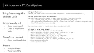 #5: Incremental ETL/Data Pipelines
// Spark Datasource
Import com.uber.hoodie.{DataSourceWriteOptions, DataSourceReadOptions}._
// Use Spark datasource to read avro
Dataset<Row> hoodieIncViewDF = spark.read().format("com.uber.hoodie")
.option(VIEW_TYPE_OPT_KEY(), VIEW_TYPE_INCREMENTAL_OPT_VAL())
.option(DataSourceReadOptions.BEGIN_INSTANTTIME_OPT_KEY(),commitInstantFor8AM)
.load(“s3://tables/raw_trips”);
Dataset<Row> stdDF = standardize_fare(hoodieIncViewDF)
// save it as a Hudi dataset
inputDataset.write.format(“com.uber.hoodie”)
.option(HoodieWriteConfig.TABLE_NAME, “hoodie.std_trips”)
.option(RECORDKEY_FIELD_OPT_KEY(), "id")
.option(PARTITIONPATH_FIELD_OPT_KEY(),"datestr")
.option(PRECOMBINE_FIELD_OPT_KEY(), "time")
.option(OPERATION_OPT_KEY(), UPSERT_OPERATION_OPT_VAL())
.mode(SaveMode.Append);
.save(“/path/on/dfs”)
Bring Streaming APIs
on Data Lake
Incrementally pull
- Avoid recomputes!
- Order of magnitudes
faster
Transform + upsert
- Avoid rewriting all data
Future
- Incr pull on logs
- Watermark APIs
 