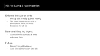 #6: File Sizing & Fast Ingestion
Enforce file size on write
- Pay up cost to keep queries healthy
- Set hoodie.parquet.max.file.size &
hoodie.parquet.small.file.limit
- See docs for full list
Near real-time log ingest
- Asynchronous compact & write
columnar data
Future
- Support for split/collapse
- Auto tune compression ratio etc
 