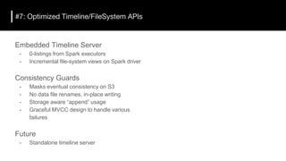 #7: Optimized Timeline/FileSystem APIs
Embedded Timeline Server
- 0-listings from Spark executors
- Incremental file-system views on Spark driver
Consistency Guards
- Masks eventual consistency on S3
- No data file renames, in-place writing
- Storage aware “append” usage
- Graceful MVCC design to handle various
failures
Future
- Standalone timeline server
 