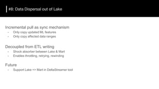 #8: Data Dispersal out of Lake
Incremental pull as sync mechanism
- Only copy updated ML features
- Only copy affected data ranges
Decoupled from ETL writing
- Shock absorber between Lake & Mart
- Enables throttling, retrying, rewinding
Future
- Support Lake => Mart in DeltaStreamer tool
 