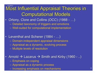 HudlickaHudlicka
24
Most Influential Appraisal Theories inMost Influential Appraisal Theories in
Computational ModelsComputational Models
•• OrtonyOrtony,, CloreClore and Collins (OCC) (1988 -and Collins (OCC) (1988 - ……))
– Detailed taxonomy of triggers and emotions
– Well-suited for computational implementation
•• LeventhalLeventhal and Scherer (1984 -and Scherer (1984 - ……))
– Domain-independent appraisal dimensions
– Appraisal as a dynamic, evolving process
– Multiple levels of resolution
•• ArnoldArnold  LazarusLazarus  Smith and Kirby (1960 - ..)Smith and Kirby (1960 - ..)
– Emphasis on coping
– Appraisal as a dynamic process
– Increasing emphasis on mechanisms
 