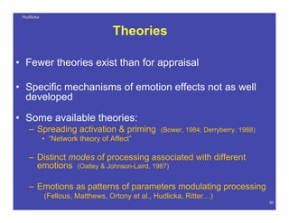 HudlickaHudlicka
30
Theories
• Fewer theories exist than for appraisal
• Specific mechanisms of emotion effects not as well
developed
• Some available theories:
– Spreading activation & priming (Bower, 1984; Derryberry, 1988)
• “Network theory of Affect”
– Distinct modes of processing associated with different
emotions (Oatley & Johnson-Laird, 1987)
– Emotions as patterns of parameters modulating processing
(Fellous, Matthews, Ortony et al., Hudlicka, Ritter…)
 