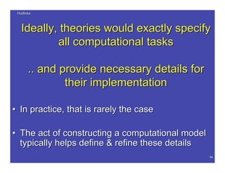 HudlickaHudlicka
34
Ideally, theories would exactly specifyIdeally, theories would exactly specify
all computational tasksall computational tasks
.. and provide.. and provide necessary details fornecessary details for
their implementationtheir implementation
•• In practice, that is rarely the caseIn practice, that is rarely the case
•• The act of constructing a computational modelThe act of constructing a computational model
typically helpstypically helps define & refine thesedefine & refine these detailsdetails
 