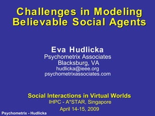 Challenges in Modeling Believable Social Agents Social Interactions in Virtual Worlds   IHPC - A*STAR, Singapore April 14-15, 2009 Eva Hudlicka Psychometrix Associates Blacksburg, VA [email_address] psychometrixassociates.com 