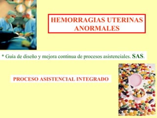 HEMORRAGIAS UTERINAS ANORMALES PROCESO ASISTENCIAL INTEGRADO * Guía de diseño y mejora continua de procesos asistenciales.  SAS . 