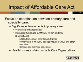 Impact of Affordable Care Act  Focus on coordination between primary care and specialty care: Significant enhancements to primary care Workforce enhancements Increased funding to SAMHSA, HRSA and IHS Bi-directional  MH/SUD in primary care through FQHCs Primary care in MH/SUD settings through CMHCs and other agencies Services and technical assistance Health Homes and Accountable Care Organizations 