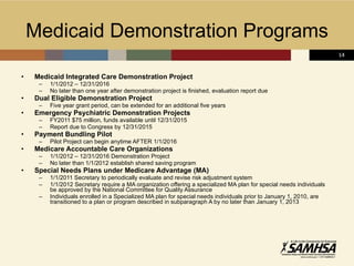 Medicaid Demonstration Programs Medicaid Integrated Care Demonstration Project 1/1/2012 – 12/31/2016 No later than one year after demonstration project is finished, evaluation report due Dual Eligible Demonstration Project Five year grant period, can be extended for an additional five years Emergency Psychiatric Demonstration Projects FY2011 $75 million, funds available until 12/31/2015 Report due to Congress by 12/31/2015 Payment Bundling Pilot Pilot Project can begin anytime AFTER 1/1/2016 Medicare Accountable Care Organizations 1/1/2012 – 12/31/2016 Demonstration Project  No later than 1/1/2012 establish shared saving program  Special Needs Plans under Medicare Advantage (MA) 1/1/2011 Secretary to periodically evaluate and revise risk adjustment system 1/1/2012 Secretary require a MA organization offering a specialized MA plan for special needs individuals be approved by the National Committee for Quality Assurance Individuals enrolled in a Specialized MA plan for special needs individuals prior to January 1, 2010, are transitioned to a plan or program described in subparagraph A by no later than January 1, 2013 