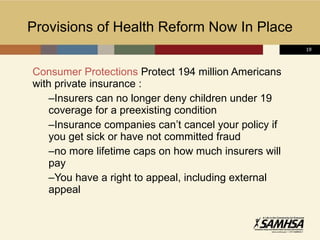 Provisions of Health Reform Now In Place Consumer Protections  Protect 194 million Americans with private insurance : Insurers can no longer deny children under 19 coverage for a preexisting condition Insurance companies can’t cancel your policy if you get sick or have not committed fraud no more lifetime caps on how much insurers will pay You have a right to appeal, including external appeal 