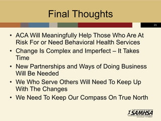 Final Thoughts ACA Will Meaningfully Help Those Who Are At Risk For or Need Behavioral Health Services Change Is Complex and Imperfect – It Takes Time New Partnerships and Ways of Doing Business Will Be Needed We Who Serve Others Will Need To Keep Up With The Changes We Need To Keep Our Compass On True North 