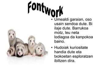 .
● Umealdi garaian, oso
usain sendoa dute. Bi
ilaje dute. Barrukoa
motz, leu neta
lodiagoa da kanpokoa
baino.
● Hudoiak kuriositate
handia dute eta
txokoetan esploratzen
ibiltzen dira.
 