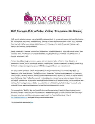 HUD Proposes Rule to Protect Victims of Harassment in Housing
HUD recently issued a proposed rule that would formalize standards for harassment cases under federal fair housing
law in both private and publicly assisted housing. Although no formal regulation has been in place, HUD and courts
have long held that fair housing law prohibits harassment in housing on the basis of race, color, national origin,
religion, sex, disability, and familial status.
Sexual harassment is the most common form of harassment complaint received by HUD. Low-income women, often
racial and ethnic minorities and persons with disabilities, may be particularly vulnerable to sexual harassment in
housing, according to HUD.
"A home should be a refuge where every woman and man deserves to live without the threat of violence or
harassment. The rule HUD is proposing is designed to better protect victims of harassment by offering greater clarity
for how to handle a claim against an abuser," HUD Secretary Julián Castro said in a statement.
The proposed rule formalizes uniform standards for evaluating claims of hostile environment and quid pro quo
harassment in the housing context. “Hostile Environment Harassment” involves subjecting a person to unwelcome
conduct that is sufficiently severe or pervasive such that it interferes with or deprives the person the right to use and
enjoy the housing. “Quid Pro Quo Harassment” involves subjecting a person to an unwelcome request or demand
and making submission to the request or demand a condition related to the person's housing. The proposed rule also
clarifies when housing providers and other covered entities or individuals may be held directly or vicariously liable
under fair housing law for illegal harassment or other discriminatory housing practices.
The proposed rule, "Quid Pro Quo and Hostile Environment Harassment and Liability for Discriminatory Housing
Practices under the Fair Housing Act," was published in the Federal Register for public comment. HUD encourages
interested persons to submit comments electronically through the Federal eRulemaking Portal at
http://www.regulations.gov during the 60-day public comment period.
The proposed rule is available here.
 