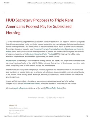 7/18/2019 HUD Secretary Proposes to Triple Rent American’s Poorest Pay for Subsidized Housing
https://alliance1.org/web/news/2018/april/hud-secretary-proposes-triple-rent-americans-poorest-pay-subsidized-housing.aspx 1/2
Families in Society FEI Behavioral Health
HUD Secretary Proposes to Triple Rent
American’s Poorest Pay for Subsidized
Housing
U.S. Department of Housing and Urban Development Secretary Ben Carson has proposed extensive changes to
federal housing subsidies, tripling rent for the poorest households, and making it easier for housing authorities to
impose work requirements. This action comes as the administration makes moves to reform welfare. President
Trump has released an executive order, Reducing Poverty in America by Promoting Opportunity and Economic
Mobility, which aims to add additional work requirements to bene ts and double down on eligibility and duplicity
of programs. According to the Center on Budget and Policy Priorities (CBPP), the group that will be mostly
effected is single mothers, which includes approximately one million children.
Another report published by CBPP stated that working families, the elderly, and people with disabilities would
pay more than three-fourths of the total $3.2 billion increase, forcing them to divert money from other basic
needs, and putting some of them at risk of eviction and homelessness.
The Alliance Public Policy team is engaging in educating legislators and the administration on how important a
solid foundation, or building blocks, are to achieving self-suf ciency, economic mobility, and well-being. Housing
is one of these critical building blocks. As always, we invite you to inform our communications with your on-the
ground experience.
Anyone wishing to contribute information or share concerns about this proposal and other welfare
changes should contact Jennifer Ralston Herrera, Associate Director for Public Policy at the Alliance.
View more public policy news  and sign up for the weekly Alliance Policy Radar online.
ABOUT US
Values Statement on Equity
FEI Behavioral Health
Executive Team
 