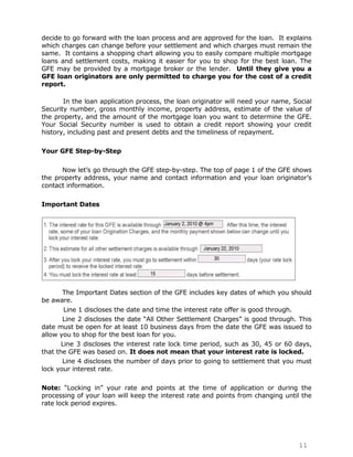 decide to go forward with the loan process and are approved for the loan. It explains
which charges can change before your settlement and which charges must remain the
same. It contains a shopping chart allowing you to easily compare multiple mortgage
loans and settlement costs, making it easier for you to shop for the best loan. The
GFE may be provided by a mortgage broker or the lender. Until they give you a
GFE loan originators are only permitted to charge you for the cost of a credit
report.

       In the loan application process, the loan originator will need your name, Social
Security number, gross monthly income, property address, estimate of the value of
the property, and the amount of the mortgage loan you want to determine the GFE.
Your Social Security number is used to obtain a credit report showing your credit
history, including past and present debts and the timeliness of repayment.

Your GFE Step-by-Step

      Now let‟s go through the GFE step-by-step. The top of page 1 of the GFE shows
the property address, your name and contact information and your loan originator‟s
contact information.

Important Dates




       The Important Dates section of the GFE includes key dates of which you should
be aware.
        Line 1 discloses the date and time the interest rate offer is good through.
       Line 2 discloses the date “All Other Settlement Charges” is good through. This
date must be open for at least 10 business days from the date the GFE was issued to
allow you to shop for the best loan for you.
       Line 3 discloses the interest rate lock time period, such as 30, 45 or 60 days,
that the GFE was based on. It does not mean that your interest rate is locked.
       Line 4 discloses the number of days prior to going to settlement that you must
lock your interest rate.

Note: “Locking in” your rate and points at the time of application or during the
processing of your loan will keep the interest rate and points from changing until the
rate lock period expires.




                                                                                  11
 