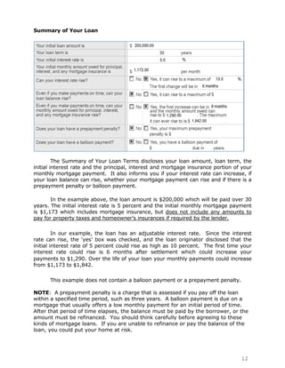 Summary of Your Loan




         The Summary of Your Loan Terms discloses your loan amount, loan term, the
initial interest rate and the principal, interest and mortgage insurance portion of your
monthly mortgage payment. It also informs you if your interest rate can increase, if
your loan balance can rise, whether your mortgage payment can rise and if there is a
prepayment penalty or balloon payment.

       In the example above, the loan amount is $200,000 which will be paid over 30
years. The initial interest rate is 5 percent and the initial monthly mortgage payment
is $1,173 which includes mortgage insurance, but does not include any amounts to
pay for property taxes and homeowner‟s insurances if required by the lender.

         In our example, the loan has an adjustable interest rate. Since the interest
rate can rise, the „yes‟ box was checked, and the loan originator disclosed that the
initial interest rate of 5 percent could rise as high as 10 percent. The first time your
interest rate could rise is 6 months after settlement which could increase your
payments to $1,290. Over the life of your loan your monthly payments could increase
from $1,173 to $1,842.

      This example does not contain a balloon payment or a prepayment penalty.

NOTE: A prepayment penalty is a charge that is assessed if you pay off the loan
within a specified time period, such as three years. A balloon payment is due on a
mortgage that usually offers a low monthly payment for an initial period of time.
After that period of time elapses, the balance must be paid by the borrower, or the
amount must be refinanced. You should think carefully before agreeing to these
kinds of mortgage loans. If you are unable to refinance or pay the balance of the
loan, you could put your home at risk.




                                                                                   12
 