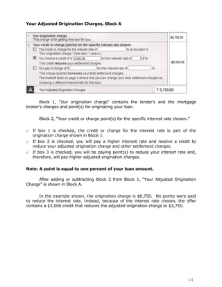 Your Adjusted Origination Charges, Block A




      Block 1, “Our origination charge” contains the lender‟s and the mortgage
broker‟s charges and point(s) for originating your loan.

       Block 2, “Your credit or charge point(s) for the specific interest rate chosen.”

o   If box 1 is checked, the credit or charge for the interest rate is part of the
    origination charge shown in Block 1.
o   If box 2 is checked, you will pay a higher interest rate and receive a credit to
    reduce your adjusted origination charge and other settlement charges.
o   If box 3 is checked, you will be paying point(s) to reduce your interest rate and,
    therefore, will pay higher adjusted origination charges.

Note: A point is equal to one percent of your loan amount.

      After adding or subtracting Block 2 from Block 1, “Your Adjusted Origination
Charge” is shown in Block A.

       In the example shown, the origination charge is $6,750. No points were paid
to reduce the interest rate. Instead, because of the interest rate chosen, the offer
contains a $3,000 credit that reduces the adjusted origination charge to $3,750.




                                                                                      14
 