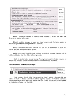 Block 7 contains charges by governmental entities to record the deed and
documents related to the loan.

      Block 8 contains charges by state and local governments for taxes related to
the mortgage and transferring title to the property.

      Block 9 contains the initial amount you will pay at settlement to start the
escrow account, if required by the lender.

       Block 10 contains the charge for the daily interest on the loan from the day of
settlement to the first day of the following month.

       Block 11 contains the annual charge for any insurance the lender requires to
protect the property such as homeowner‟s insurance and flood insurance.

Total Estimated Settlement Charges




        “Your charges for All Other Settlement Services”, Blocks 3 through 11, are
totaled in Block B. Blocks A and B are added together resulting in the total estimated
settlement charges associated with getting the loan. These Blocks are carried forward
to the bottom of page 1 of the GFE.




                                                                                  16
 