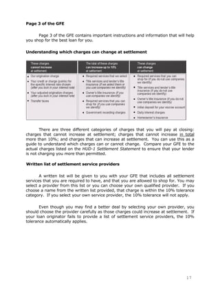 Page 3 of the GFE

      Page 3 of the GFE contains important instructions and information that will help
you shop for the best loan for you.

Understanding which charges can change at settlement




       There are three different categories of charges that you will pay at closing:
charges that cannot increase at settlement; charges that cannot increase in total
more than 10%; and charges that can increase at settlement. You can use this as a
guide to understand which charges can or cannot change. Compare your GFE to the
actual charges listed on the HUD-1 Settlement Statement to ensure that your lender
is not charging you more than permitted.

Written list of settlement service providers

       A written list will be given to you with your GFE that includes all settlement
services that you are required to have, and that you are allowed to shop for. You may
select a provider from this list or you can choose your own qualified provider. If you
choose a name from the written list provided, that charge is within the 10% tolerance
category. If you select your own service provider, the 10% tolerance will not apply.

       Even though you may find a better deal by selecting your own provider, you
should choose the provider carefully as those charges could increase at settlement. If
your loan originator fails to provide a list of settlement service providers, the 10%
tolerance automatically applies.




                                                                                  17
 
