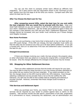 You can use this chart to compare similar loans offered by different loan
originators. Fill in each column with the information shown in the “Summary of your
loan” section from the first page of all the GFEs you receive. Compare each offer and
select the best loan for you.


After You Choose the Best Loan for You

       After comparing several GFEs, select the best loan for you and notify
the loan originator that you would like to proceed with the loan. Keep your
Good Faith Estimate so you can compare it with the final settlement costs stated on
your HUD-1 Settlement Statement. Ask the lender and settlement agent if there are
any changes in fees between your GFE and your HUD-1 Settlement Statement. Some
charges cannot be increased, and your lender must reimburse you if those charges
were illegally increased.

New Home Purchases

       If you are purchasing a new home that is being built or has not been built yet,
your GFE could change. If the GFE can change, the loan originator must notify you
that the GFE may be revised at any time up to 60 days before settlement. If you get
a revised GFE, look at it to determine if the loan and settlement costs it discloses are
the best for you.

Changed Circumstances

       If there are changes involving your credit, the loan amount, the property value,
or other information that was relied on in issuing the original GFE, a revised GFE may
be issued. Only the charges affected by the changed circumstance may be revised.


VII. Shopping for Other Settlement Services

        There are other settlement services that the lender will require for your loan.
You may be able to shop for these services or you may choose providers identified on
the written list you receive from the loan originator. If you select providers on the
list, the charges shown on the GFE must be within the 10% tolerance. Even though
selecting a settlement service provider that is not on the list nullifies the 10%
tolerance, you still may be able to find a better deal by shopping and selecting a
provider yourself. However, remember that those charges could increase at
settlement.

Title Services and Settlement Agent

       When you purchase your home, you receive “title” to the home. Certain title
services will be required by your lender to protect against liens or claims on the
property. Title services include the title search, examination of the title, preparation
of a commitment to insure, conducting the settlement, and all administration and




                                                                                   19
 