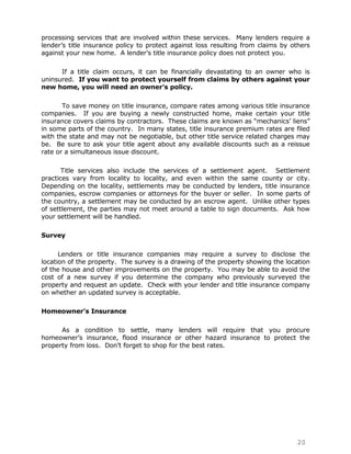 processing services that are involved within these services. Many lenders require a
lender‟s title insurance policy to protect against loss resulting from claims by others
against your new home. A lender‟s title insurance policy does not protect you.

      If a title claim occurs, it can be financially devastating to an owner who is
uninsured. If you want to protect yourself from claims by others against your
new home, you will need an owner's policy.

       To save money on title insurance, compare rates among various title insurance
companies. If you are buying a newly constructed home, make certain your title
insurance covers claims by contractors. These claims are known as “mechanics‟ liens”
in some parts of the country. In many states, title insurance premium rates are filed
with the state and may not be negotiable, but other title service related charges may
be. Be sure to ask your title agent about any available discounts such as a reissue
rate or a simultaneous issue discount.

       Title services also include the services of a settlement agent. Settlement
practices vary from locality to locality, and even within the same county or city.
Depending on the locality, settlements may be conducted by lenders, title insurance
companies, escrow companies or attorneys for the buyer or seller. In some parts of
the country, a settlement may be conducted by an escrow agent. Unlike other types
of settlement, the parties may not meet around a table to sign documents. Ask how
your settlement will be handled.

Survey

      Lenders or title insurance companies may require a survey to disclose the
location of the property. The survey is a drawing of the property showing the location
of the house and other improvements on the property. You may be able to avoid the
cost of a new survey if you determine the company who previously surveyed the
property and request an update. Check with your lender and title insurance company
on whether an updated survey is acceptable.

Homeowner’s Insurance

      As a condition to settle, many lenders will require that you procure
homeowner‟s insurance, flood insurance or other hazard insurance to protect the
property from loss. Don‟t forget to shop for the best rates.




                                                                                  20
 