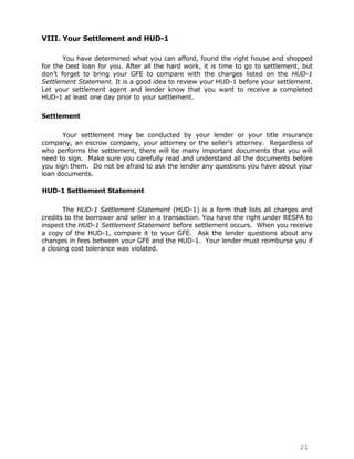 VIII. Your Settlement and HUD-1

       You have determined what you can afford, found the right house and shopped
for the best loan for you. After all the hard work, it is time to go to settlement, but
don‟t forget to bring your GFE to compare with the charges listed on the HUD-1
Settlement Statement. It is a good idea to review your HUD-1 before your settlement.
Let your settlement agent and lender know that you want to receive a completed
HUD-1 at least one day prior to your settlement.

Settlement

       Your settlement may be conducted by your lender or your title insurance
company, an escrow company, your attorney or the seller‟s attorney. Regardless of
who performs the settlement, there will be many important documents that you will
need to sign. Make sure you carefully read and understand all the documents before
you sign them. Do not be afraid to ask the lender any questions you have about your
loan documents.

HUD-1 Settlement Statement

       The HUD-1 Settlement Statement (HUD-1) is a form that lists all charges and
credits to the borrower and seller in a transaction. You have the right under RESPA to
inspect the HUD-1 Settlement Statement before settlement occurs. When you receive
a copy of the HUD-1, compare it to your GFE. Ask the lender questions about any
changes in fees between your GFE and the HUD-1. Your lender must reimburse you if
a closing cost tolerance was violated.




                                                                                  21
 