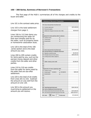 100 – 300 Series, Summary of Borrower’s Transactions

      The first page of the HUD-1 summarizes all of the charges and credits to the
buyer and seller.



Line 101 is the contract sales price.

Line 103 is the total settlement
charges from page 2.

Lines 106 to 112 lists items you
are reimbursing the seller for
that were already paid for by
the seller, such as property taxes
or homeowner association dues.

Line 120 is the total of the 100
.series section and is the total
amount you owe.

Lines 200 to 209 contain credits
for items paid by you, such as the
earnest money deposit and other
credits from the seller and other
parties.

Lines 210 to 219 are credits
from the seller for items owed by
the seller that are due after
settlement.

Line 220 is the total of all credits
from Lines 201 to 219. Subtract
the amount on Line 220 from the
amount on Line 120.

Line 303 is the amount you
must bring to settlement or the
amount you will receive.




                                                                              22
 
