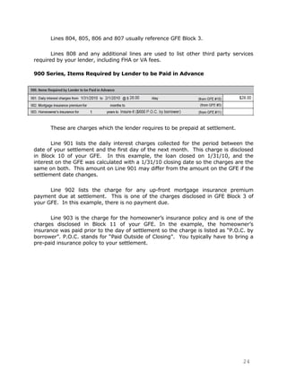 Lines 804, 805, 806 and 807 usually reference GFE Block 3.

       Lines 808 and any additional lines are used to list other third party services
required by your lender, including FHA or VA fees.

900 Series, Items Required by Lender to be Paid in Advance




      These are charges which the lender requires to be prepaid at settlement.

       Line 901 lists the daily interest charges collected for the period between the
date of your settlement and the first day of the next month. This charge is disclosed
in Block 10 of your GFE. In this example, the loan closed on 1/31/10, and the
interest on the GFE was calculated with a 1/31/10 closing date so the charges are the
same on both. This amount on Line 901 may differ from the amount on the GFE if the
settlement date changes.

      Line 902 lists the charge for any up-front mortgage insurance premium
payment due at settlement. This is one of the charges disclosed in GFE Block 3 of
your GFE. In this example, there is no payment due.

      Line 903 is the charge for the homeowner‟s insurance policy and is one of the
charges disclosed in Block 11 of your GFE. In the example, the homeowner‟s
insurance was paid prior to the day of settlement so the charge is listed as “P.O.C. by
borrower”. P.O.C. stands for “Paid Outside of Closing”. You typically have to bring a
pre-paid insurance policy to your settlement.




                                                                                  24
 