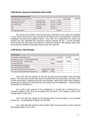 1000 Series, Reserves Deposited with Lender




       This series of the HUD-1 lists the amounts collected by the lender to be placed
in your escrow account for future payments of items such as homeowner‟s insurance,
mortgage insurance and property taxes. Line 1007 is an adjustment to make sure
lenders are only collecting the maximum amount allowed by law. In this example,
even though the first year‟s homeowner‟s insurance premium has already been paid,
the lender has started escrowing money to pay the next bill.


1100 Series, Title Charges




        Line 1101 lists the charge for all title services and the lender‟s title insurance
policy. Title services includes any service involved with providing title insurance, such
as title examination, preparing the title commitment, clearing the title to the property,
preparing and issuing the title policies and conducting the settlement. These charges
correspond to GFE Block 4.

      Line 1102 is the amount of the settlement or closing fee if performed by a
company different from the one providing title insurance. This charge is part of the
charge listed in Line 1101.

      Line 1103 lists the charge for the Owner‟s title insurance policy, if you decided
to buy one. It corresponds to Block 5 of the GFE.

      Line 1104 lists the charge for the Lender‟s title insurance policy which is part of
the charge listed in Line 1101.



                                                                                     25
 