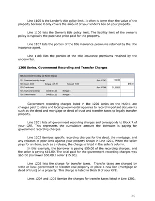 Line 1105 is the Lender‟s title policy limit. It often is lower than the value of the
property because it only covers the amount of your lender‟s lien on your property.

       Line 1106 lists the Owner‟s title policy limit. The liability limit of the owner's
policy is typically the purchase price paid for the property.

      Line 1107 lists the portion of the title insurance premiums retained by the title
insurance agent.

      Line 1108 lists the portion of the title insurance premiums retained by the
underwriter.

1200 Series, Government Recording and Transfer Charges




      Government recording charges listed in the 1200 series on the HUD-1 are
charges paid to state and local governmental agencies to record important documents
such as the deed and mortgage or deed of trust and transfer taxes to legally transfer
property.

      Line 1201 lists all government recording charges and corresponds to Block 7 of
your GFE. This represents the cumulative amount the borrower is paying for
government recording charges.

       Line 1202 itemizes specific recording charges for the deed, the mortgage, and
any releases of prior liens against your property shown in Line 1201. When the seller
pays for an item, such as a release, the charge is listed in the seller‟s column.
       In this example, the borrower is paying $50.00 of the recording charges, and
the seller is paying $15.00. The total paid for the government recording charges was
$65.00 (borrower $50.00 / seller $15.00).

       Line 1203 lists the charge for transfer taxes. Transfer taxes are charged by
state or local government to transfer real property or place a new lien (mortgage or
deed of trust) on a property. This charge is listed in Block 8 of your GFE.

      Lines 1204 and 1205 itemize the charges for transfer taxes listed in Line 1203.




                                                                                      26
 