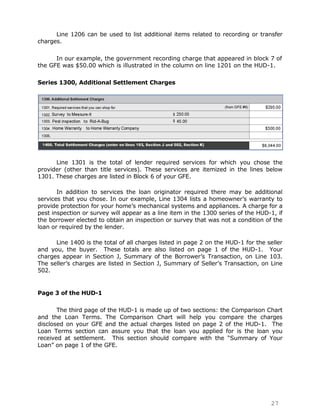 Line 1206 can be used to list additional items related to recording or transfer
charges.

      In our example, the government recording charge that appeared in block 7 of
the GFE was $50.00 which is illustrated in the column on line 1201 on the HUD-1.

Series 1300, Additional Settlement Charges




      Line 1301 is the total of lender required services for which you chose the
provider (other than title services). These services are itemized in the lines below
1301. These charges are listed in Block 6 of your GFE.

       In addition to services the loan originator required there may be additional
services that you chose. In our example, Line 1304 lists a homeowner‟s warranty to
provide protection for your home‟s mechanical systems and appliances. A charge for a
pest inspection or survey will appear as a line item in the 1300 series of the HUD-1, if
the borrower elected to obtain an inspection or survey that was not a condition of the
loan or required by the lender.

      Line 1400 is the total of all charges listed in page 2 on the HUD-1 for the seller
and you, the buyer. These totals are also listed on page 1 of the HUD-1. Your
charges appear in Section J, Summary of the Borrower‟s Transaction, on Line 103.
The seller‟s charges are listed in Section J, Summary of Seller‟s Transaction, on Line
502.


Page 3 of the HUD-1

       The third page of the HUD-1 is made up of two sections: the Comparison Chart
and the Loan Terms. The Comparison Chart will help you compare the charges
disclosed on your GFE and the actual charges listed on page 2 of the HUD-1. The
Loan Terms section can assure you that the loan you applied for is the loan you
received at settlement. This section should compare with the “Summary of Your
Loan” on page 1 of the GFE.




                                                                                   27
 
