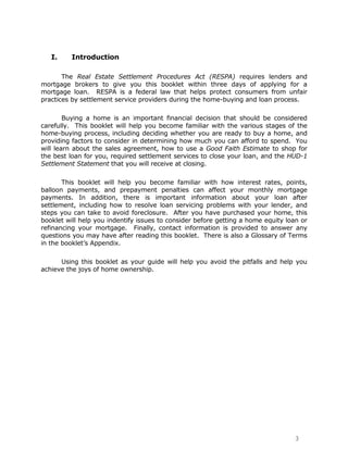 I.     Introduction

       The Real Estate Settlement Procedures Act (RESPA) requires lenders and
mortgage brokers to give you this booklet within three days of applying for a
mortgage loan. RESPA is a federal law that helps protect consumers from unfair
practices by settlement service providers during the home-buying and loan process.

        Buying a home is an important financial decision that should be considered
carefully. This booklet will help you become familiar with the various stages of the
home-buying process, including deciding whether you are ready to buy a home, and
providing factors to consider in determining how much you can afford to spend. You
will learn about the sales agreement, how to use a Good Faith Estimate to shop for
the best loan for you, required settlement services to close your loan, and the HUD-1
Settlement Statement that you will receive at closing.

       This booklet will help you become familiar with how interest rates, points,
balloon payments, and prepayment penalties can affect your monthly mortgage
payments. In addition, there is important information about your loan after
settlement, including how to resolve loan servicing problems with your lender, and
steps you can take to avoid foreclosure. After you have purchased your home, this
booklet will help you indentify issues to consider before getting a home equity loan or
refinancing your mortgage. Finally, contact information is provided to answer any
questions you may have after reading this booklet. There is also a Glossary of Terms
in the booklet‟s Appendix.

      Using this booklet as your guide will help you avoid the pitfalls and help you
achieve the joys of home ownership.




                                                                                  3
 