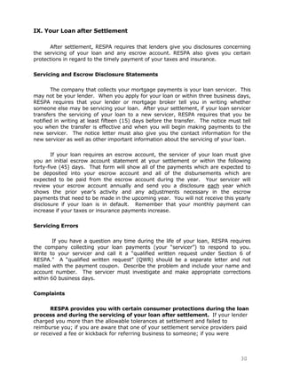 IX. Your Loan after Settlement

      After settlement, RESPA requires that lenders give you disclosures concerning
the servicing of your loan and any escrow account. RESPA also gives you certain
protections in regard to the timely payment of your taxes and insurance.

Servicing and Escrow Disclosure Statements

       The company that collects your mortgage payments is your loan servicer. This
may not be your lender. When you apply for your loan or within three business days,
RESPA requires that your lender or mortgage broker tell you in writing whether
someone else may be servicing your loan. After your settlement, if your loan servicer
transfers the servicing of your loan to a new servicer, RESPA requires that you be
notified in writing at least fifteen (15) days before the transfer. The notice must tell
you when the transfer is effective and when you will begin making payments to the
new servicer. The notice letter must also give you the contact information for the
new servicer as well as other important information about the servicing of your loan.

        If your loan requires an escrow account, the servicer of your loan must give
you an initial escrow account statement at your settlement or within the following
forty-five (45) days. That form will show all of the payments which are expected to
be deposited into your escrow account and all of the disbursements which are
expected to be paid from the escrow account during the year. Your servicer will
review your escrow account annually and send you a disclosure each year which
shows the prior year‟s activity and any adjustments necessary in the escrow
payments that need to be made in the upcoming year. You will not receive this yearly
disclosure if your loan is in default. Remember that your monthly payment can
increase if your taxes or insurance payments increase.

Servicing Errors

        If you have a question any time during the life of your loan, RESPA requires
the company collecting your loan payments (your “servicer”) to respond to you.
Write to your servicer and call it a “qualified written request under Section 6 of
RESPA.” A “qualified written request” (QWR) should be a separate letter and not
mailed with the payment coupon. Describe the problem and include your name and
account number. The servicer must investigate and make appropriate corrections
within 60 business days.

Complaints

       RESPA provides you with certain consumer protections during the loan
process and during the servicing of your loan after settlement. If your lender
charged you more than the allowable tolerances at settlement and failed to
reimburse you; if you are aware that one of your settlement service providers paid
or received a fee or kickback for referring business to someone; if you were



                                                                                   30
 