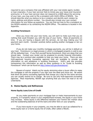 required to use a company that was affiliated with your real estate agent, builder,
or loan originator, if your loan servicer fails to timely pay your taxes and insurance
premiums; or if your loan servicer does not respond to a QWR about the servicing
of your loan, you may wish to file a complaint with HUD‟s Office of RESPA. You
should describe what you believe to be a violation and identify each violator by
name, address and phone number. You should also include your own contact
information for any follow-up questions. You can find out how to file a complaint at
the RESPA website or by contacting the RESPA Office. The address is located in the
Appendix.

Avoiding Foreclosure

      Once you move into your new home, you will want to make sure that you do
nothing that could threaten you with the loss of your home. Make all payments on
time. If you are having a dispute with the servicer, do not stop making your full
payment each month. Consider carefully before putting another mortgage or lien on
your home.

       If you do not make your monthly mortgage payments, you will be in default on
your loan. Foreclosure is a legal process in which a mortgaged property is sold to pay
off the defaulted loan. If you find yourself facing foreclosure, there are steps that you
should take. Contact your lender and be prepared to provide financial information.
There may be a workout plan available to help you keep your home. There are also
HUD-approved housing counseling agencies that are available to provide you
information on and assistance in avoiding foreclosure. HUD‟s web site provides
homeowners this information as well as other guidance in its “Guide to Avoiding
Foreclosure” which can be found at http://www.hud.gov/foreclosure/.

       Beware of scams! Watch out for equity skimming when a buyer offers to repay
the mortgage or sell the property if you sign over the deed and move out. Be aware
that there are phony counseling agencies that charge you a fee for the same services
you can usually receive at no charge. Be sure to use only HUD-approved counseling
agencies. Most importantly, NEVER sign anything that you have not read or do not
understand.


X. Home Equity and Refinances

Home Equity Loan/Line of Credit

      As you make payments on your mortgage loan or make improvements to your
property, or if property values in your neighborhood increase, the equity in your home
may increase. Home equity is the difference between your home‟s fair market value
and the outstanding balances of all the loans and other liens on your property.

     If you have equity in your property, you may be able to use it as collateral for a
home equity loan or a home equity line of credit, often called a HELOC.




                                                                                    31
 