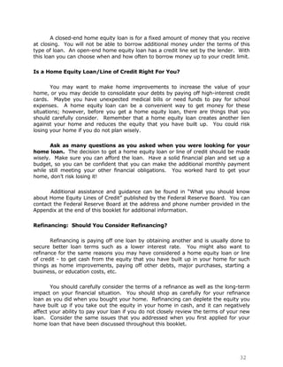 A closed-end home equity loan is for a fixed amount of money that you receive
at closing. You will not be able to borrow additional money under the terms of this
type of loan. An open-end home equity loan has a credit line set by the lender. With
this loan you can choose when and how often to borrow money up to your credit limit.

Is a Home Equity Loan/Line of Credit Right For You?

       You may want to make home improvements to increase the value of your
home, or you may decide to consolidate your debts by paying off high-interest credit
cards. Maybe you have unexpected medical bills or need funds to pay for school
expenses. A home equity loan can be a convenient way to get money for these
situations; however, before you get a home equity loan, there are things that you
should carefully consider. Remember that a home equity loan creates another lien
against your home and reduces the equity that you have built up. You could risk
losing your home if you do not plan wisely.

       Ask as many questions as you asked when you were looking for your
home loan. The decision to get a home equity loan or line of credit should be made
wisely. Make sure you can afford the loan. Have a solid financial plan and set up a
budget, so you can be confident that you can make the additional monthly payment
while still meeting your other financial obligations. You worked hard to get your
home, don‟t risk losing it!

      Additional assistance and guidance can be found in “What you should know
about Home Equity Lines of Credit” published by the Federal Reserve Board. You can
contact the Federal Reserve Board at the address and phone number provided in the
Appendix at the end of this booklet for additional information.

Refinancing: Should You Consider Refinancing?

       Refinancing is paying off one loan by obtaining another and is usually done to
secure better loan terms such as a lower interest rate. You might also want to
refinance for the same reasons you may have considered a home equity loan or line
of credit - to get cash from the equity that you have built up in your home for such
things as home improvements, paying off other debts, major purchases, starting a
business, or education costs, etc.

       You should carefully consider the terms of a refinance as well as the long-term
impact on your financial situation. You should shop as carefully for your refinance
loan as you did when you bought your home. Refinancing can deplete the equity you
have built up if you take out the equity in your home in cash, and it can negatively
affect your ability to pay your loan if you do not closely review the terms of your new
loan. Consider the same issues that you addressed when you first applied for your
home loan that have been discussed throughout this booklet.




                                                                                  32
 