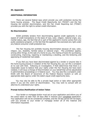 XI. Appendix

ADDITIONAL INFORMATION

      There are several federal laws which provide you with protection during the
home buying process. The Equal Credit Opportunity Act (“ECOA”) and the Fair
Housing Act prohibit discrimination, and the Fair Credit Reporting Act (“FCRA”)
provides you with the right to certain credit information.

No Discrimination

       ECOA prohibits lenders from discriminating against credit applicants in any
aspect of credit transactions on the basis of race, color, religion, national origin, sex,
marital status, age, the fact that all or part of the applicant's income comes from any
public assistance program, or the fact that the applicant has exercised any right under
any federal consumer credit protection law.

       The Fair Housing Act prohibits housing discrimination because of race, color,
religion, sex, disability, familial status or national origin. This prohibition applies,
among other things, to the sale of a home to you, the making of loans for purchasing,
constructing, improving, repairing or maintaining a dwelling, and the brokering and
appraising of residential real estate.

       If you feel you have been discriminated against by a lender or anyone else in
the home buying process in violation of the Fair Housing Act, you can file a complaint
at no cost with HUD. Following an investigation, if HUD determines that there is a
reasonable cause to believe that your rights under the Fair Housing Act have been
violated, it will issue a Charge of Discrimination on your behalf that will be adjudicated
in administrative proceedings or in federal court. You may also file a complaint under
ECOA with the Board of Governors of the Federal Reserve System or with an
appropriate state agency under the state‟s equal credit opportunity laws.

      You may also be able to file a private legal action or take other appropriate
action if you are the victim of discrimination. You may wish to consult with an
attorney to understand your rights.

Prompt Action/Notification of Action Taken

       Your lender or mortgage broker must act on your application and inform you of
the action taken no later than 30 days after it receives your completed application.
Your application will not be considered complete, and the 30-day period will not begin,
until you provide to your lender or mortgage broker all of the material and
information requested.




                                                                                     34
 