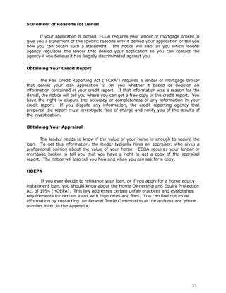 Statement of Reasons for Denial

      If your application is denied, ECOA requires your lender or mortgage broker to
give you a statement of the specific reasons why it denied your application or tell you
how you can obtain such a statement. The notice will also tell you which federal
agency regulates the lender that denied your application so you can contact the
agency if you believe it has illegally discriminated against you.

Obtaining Your Credit Report

       The Fair Credit Reporting Act (“FCRA”) requires a lender or mortgage broker
that denies your loan application to tell you whether it based its decision on
information contained in your credit report. If that information was a reason for the
denial, the notice will tell you where you can get a free copy of the credit report. You
have the right to dispute the accuracy or completeness of any information in your
credit report. If you dispute any information, the credit reporting agency that
prepared the report must investigate free of charge and notify you of the results of
the investigation.

Obtaining Your Appraisal

       The lender needs to know if the value of your home is enough to secure the
loan. To get this information, the lender typically hires an appraiser, who gives a
professional opinion about the value of your home. ECOA requires your lender or
mortgage broker to tell you that you have a right to get a copy of the appraisal
report. The notice will also tell you how and when you can ask for a copy.

HOEPA

        If you ever decide to refinance your loan, or if you apply for a home equity
installment loan, you should know about the Home Ownership and Equity Protection
Act of 1994 (HOEPA). This law addresses certain unfair practices and establishes
requirements for certain loans with high rates and fees. You can find out more
information by contacting the Federal Trade Commission at the address and phone
number listed in the Appendix.




                                                                                   35
 