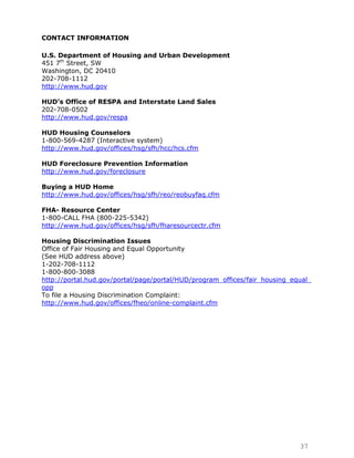 CONTACT INFORMATION

U.S. Department of Housing and Urban Development
451 7th Street, SW
Washington, DC 20410
202-708-1112
http://www.hud.gov

HUD’s Office of RESPA and Interstate Land Sales
202-708-0502
http://www.hud.gov/respa

HUD Housing Counselors
1-800-569-4287 (Interactive system)
http://www.hud.gov/offices/hsg/sfh/hcc/hcs.cfm

HUD Foreclosure Prevention Information
http://www.hud.gov/foreclosure

Buying a HUD Home
http://www.hud.gov/offices/hsg/sfh/reo/reobuyfaq.cfm

FHA- Resource Center
1-800-CALL FHA (800-225-5342)
http://www.hud.gov/offices/hsg/sfh/fharesourcectr.cfm

Housing Discrimination Issues
Office of Fair Housing and Equal Opportunity
(See HUD address above)
1-202-708-1112
1-800-800-3088
http://portal.hud.gov/portal/page/portal/HUD/program_offices/fair_housing_equal_
opp
To file a Housing Discrimination Complaint:
http://www.hud.gov/offices/fheo/online-complaint.cfm




                                                                            37
 