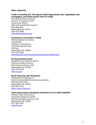 Other Agencies

Truth in Lending Act, the Equal Credit Opportunity Act, adjustable rate
mortgages, and home equity lines of credit
The Federal Reserve Board
Division of Consumer and
Community Affairs
20th and Constitution Avenue
Mail Stop 801
Washington DC 20551
202-452-3000
www.federalreserve.gov

Foreclosure Prevention Toolkit
Federal Deposit Insurance
Corporation
Division of Compliance
1730 Pennsylvania Ave
7th Floor
Washington DC 20429
877-275-3342
www.fdic.gov/consumers/loans/prevention/toolkit.html

VA-Guaranteed Loans
Department of Veterans Affairs
Consumer Affairs Service
810 Vermont Avenue, NW
Washington DC 20420
202-273-5770
www.va.gov

Rural Housing Loan Programs
Department of Agriculture
Rural Development/Rural Housing Services
Mail Stop MC-0783
Washington DC 20250
202-690-1533
www.rurdev.usda.gov

Home Ownership and Equity Protection Act of 1994 (HOEPA)
Federal Trade Commission
Consumer Response Center
600 Pennsylvania Avenue, N.W.
Washington DC 20580
877-382-4357
www.ftc.gov




                                                                          38
 