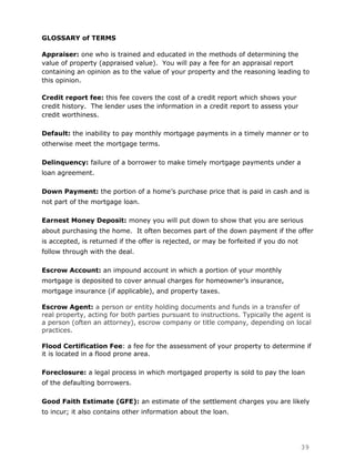 GLOSSARY of TERMS

Appraiser: one who is trained and educated in the methods of determining the
value of property (appraised value). You will pay a fee for an appraisal report
containing an opinion as to the value of your property and the reasoning leading to
this opinion.

Credit report fee: this fee covers the cost of a credit report which shows your
credit history. The lender uses the information in a credit report to assess your
credit worthiness.

Default: the inability to pay monthly mortgage payments in a timely manner or to
otherwise meet the mortgage terms.

Delinquency: failure of a borrower to make timely mortgage payments under a
loan agreement.

Down Payment: the portion of a home‟s purchase price that is paid in cash and is
not part of the mortgage loan.

Earnest Money Deposit: money you will put down to show that you are serious
about purchasing the home. It often becomes part of the down payment if the offer
is accepted, is returned if the offer is rejected, or may be forfeited if you do not
follow through with the deal.

Escrow Account: an impound account in which a portion of your monthly
mortgage is deposited to cover annual charges for homeowner‟s insurance,
mortgage insurance (if applicable), and property taxes.

Escrow Agent: a person or entity holding documents and funds in a transfer of
real property, acting for both parties pursuant to instructions. Typically the agent is
a person (often an attorney), escrow company or title company, depending on local
practices.

Flood Certification Fee: a fee for the assessment of your property to determine if
it is located in a flood prone area.

Foreclosure: a legal process in which mortgaged property is sold to pay the loan
of the defaulting borrowers.

Good Faith Estimate (GFE): an estimate of the settlement charges you are likely
to incur; it also contains other information about the loan.




                                                                                       39
 